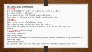 Photoshop tools & techniques
5.Resizing
It is important to use <SHIFT> key to preserve correct proportions
Use sizing handles to adjust size
To see sizing handles click “Show Transform Controls”
Remember to click arrow and then “Apply” transformation after
resizing.
6.Resolution
Refers to the number of pixels in an image
The higher the pixels per/inch the higher the resolution
Remember the higher the resolution the better details but also the larger the
file size
A good photo resolution is dpi
7.Experimenting
Try, Try, and Try again.
Combining images
Cut and paste allows you to combine many images into one. Remember to try effects such as
feathered edges.
Transforming Photos
By adjusting colors, sizes, and filters, you can create nice looking original works of art.
 