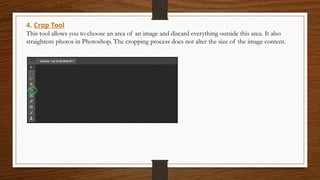 4. Crop Tool
This tool allows you to choose an area of an image and discard everything outside this area. It also
straightens photos in Photoshop. The cropping process does not alter the size of the image content.
 
