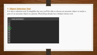 5. Object Selection Tool
It is also a selection tool. It simplifies the way you’ll be able to choose an associate object or maybe a
part of an associate object in a picture. Photoshop already has a Subject choice tool.
 