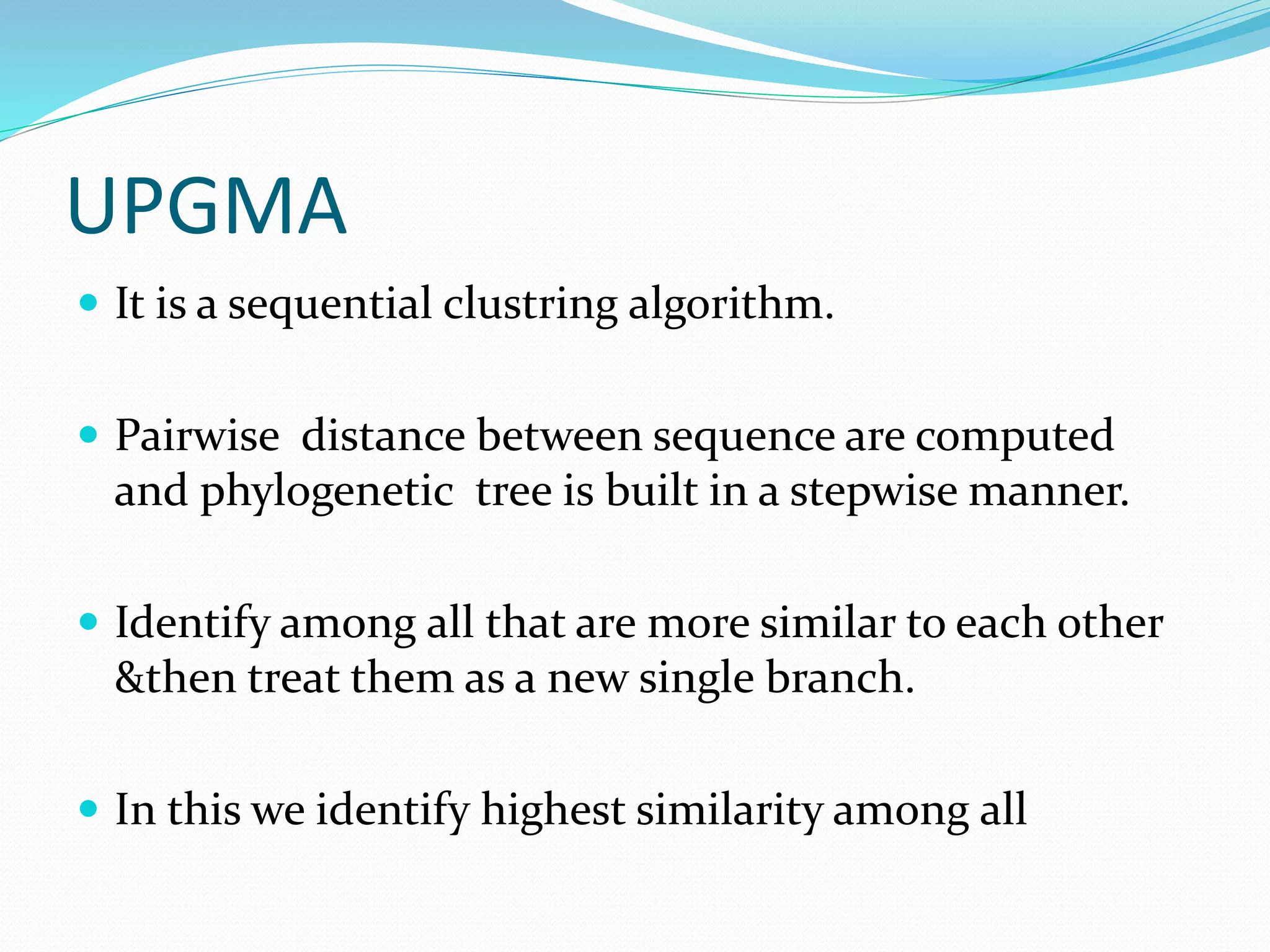 UPGMA
 It is a sequential clustring algorithm.
 Pairwise distance between sequence are computed
and phylogenetic tree is built in a stepwise manner.
 Identify among all that are more similar to each other
&then treat them as a new single branch.
 In this we identify highest similarity among all
 