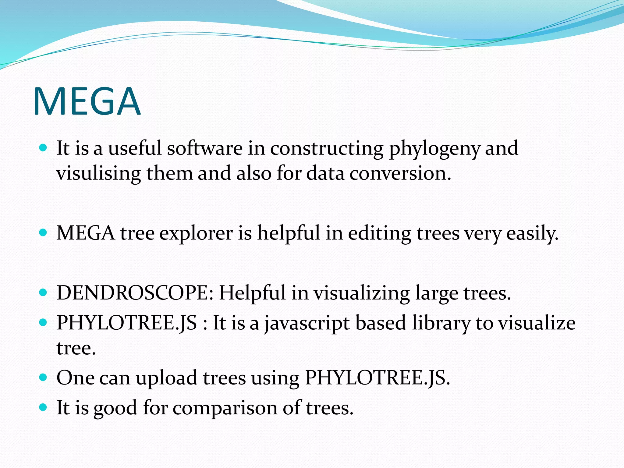 MEGA
 It is a useful software in constructing phylogeny and
visulising them and also for data conversion.
 MEGA tree explorer is helpful in editing trees very easily.
 DENDROSCOPE: Helpful in visualizing large trees.
 PHYLOTREE.JS : It is a javascript based library to visualize
tree.
 One can upload trees using PHYLOTREE.JS.
 It is good for comparison of trees.
 