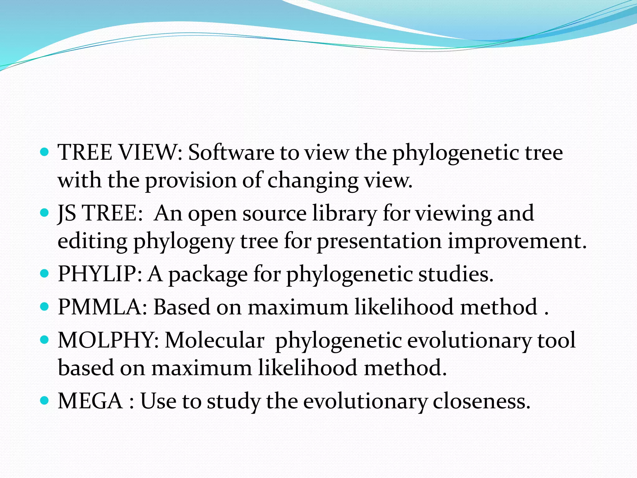  TREE VIEW: Software to view the phylogenetic tree
with the provision of changing view.
 JS TREE: An open source library for viewing and
editing phylogeny tree for presentation improvement.
 PHYLIP: A package for phylogenetic studies.
 PMMLA: Based on maximum likelihood method .
 MOLPHY: Molecular phylogenetic evolutionary tool
based on maximum likelihood method.
 MEGA : Use to study the evolutionary closeness.
 