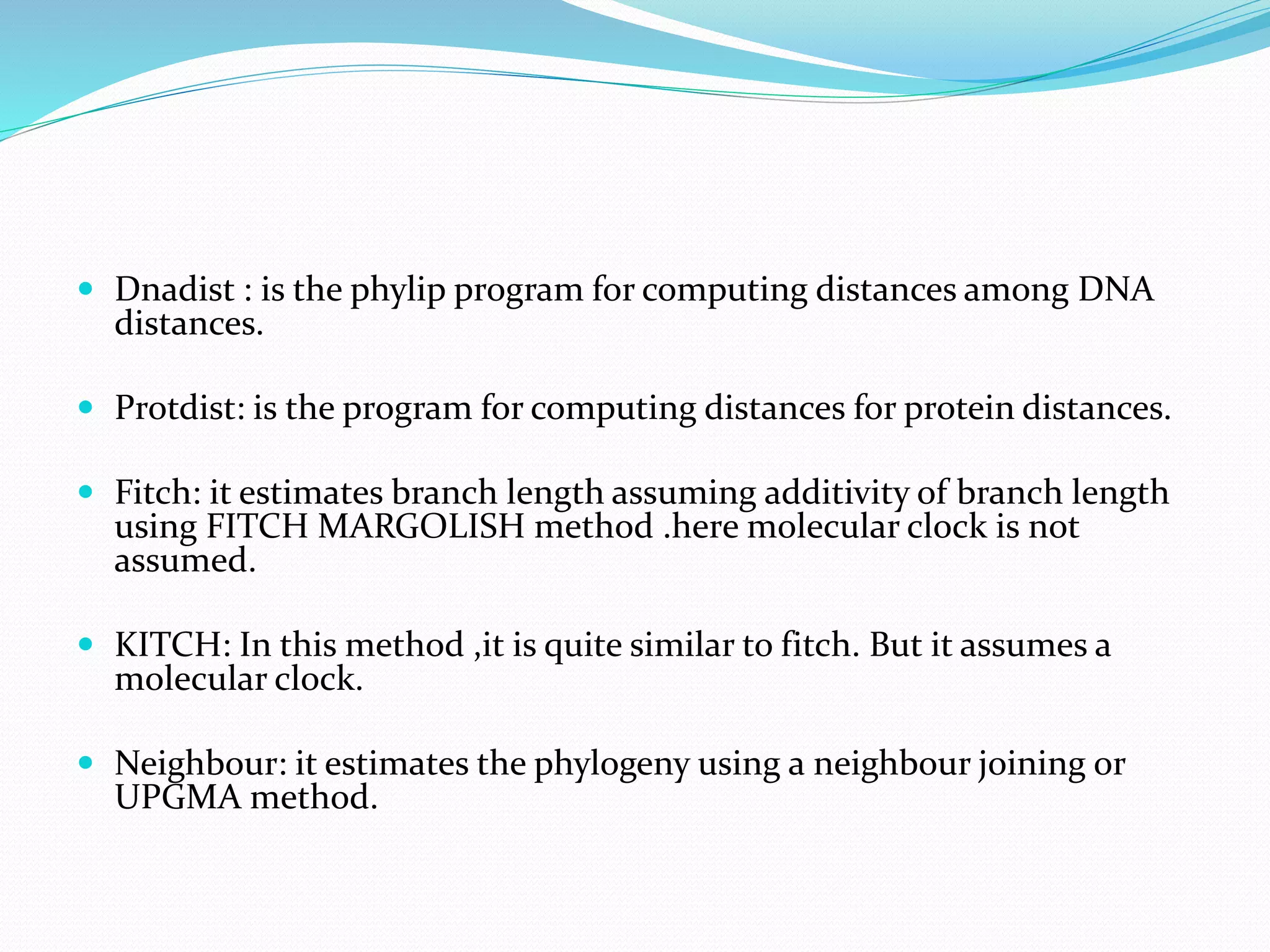  Dnadist : is the phylip program for computing distances among DNA
distances.
 Protdist: is the program for computing distances for protein distances.
 Fitch: it estimates branch length assuming additivity of branch length
using FITCH MARGOLISH method .here molecular clock is not
assumed.
 KITCH: In this method ,it is quite similar to fitch. But it assumes a
molecular clock.
 Neighbour: it estimates the phylogeny using a neighbour joining or
UPGMA method.
 