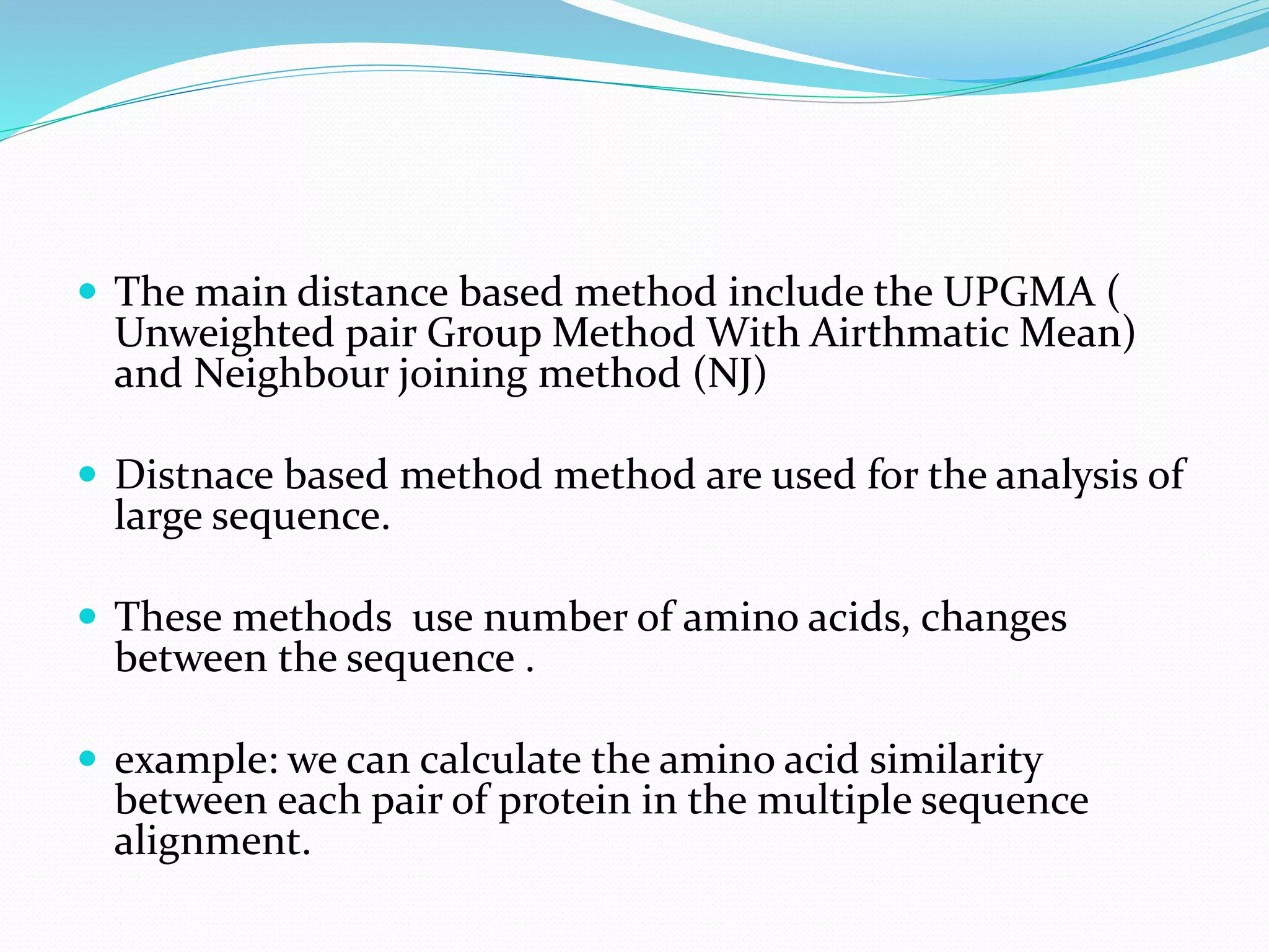  The main distance based method include the UPGMA (
Unweighted pair Group Method With Airthmatic Mean)
and Neighbour joining method (NJ)
 Distnace based method method are used for the analysis of
large sequence.
 These methods use number of amino acids, changes
between the sequence .
 example: we can calculate the amino acid similarity
between each pair of protein in the multiple sequence
alignment.
 