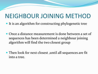 NEIGHBOUR JOINING METHOD
 It is an algorithm for constructing phylogenetic tree
 Once a distance measurement is done between a set of
sequences has been determined a neighbour joining
algorithm will find the two closest group
 Then look for next closest ,until all sequences are fit
into a tree.
 