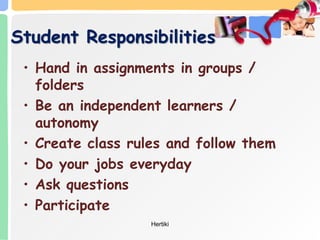 Student Responsibilities
• Hand in assignments in groups /
folders
• Be an independent learners /
autonomy
• Create class rules and follow them
• Do your jobs everyday
• Ask questions
• Participate
Hertiki
 