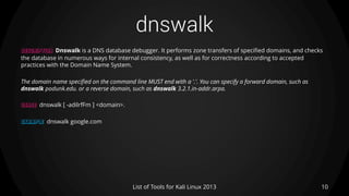 dnswalk
10List of Tools for Kali Linux 2013
DESCRIPTION Dnswalk is a DNS database debugger. It performs zone transfers of specified domains, and checks
the database in numerous ways for internal consistency, as well as for correctness according to accepted
practices with the Domain Name System.
The domain name specified on the command line MUST end with a '.'. You can specify a forward domain, such as
dnswalk podunk.edu. or a reverse domain, such as dnswalk 3.2.1.in-addr.arpa.
USAGE dnswalk [ -adilrfFm ] <domain>.
EXAMPLE dnswalk google.com
 