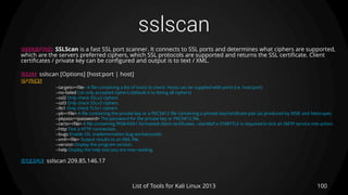 sslscan
100List of Tools for Kali Linux 2013
DESCRIPTION SSLScan is a fast SSL port scanner. It connects to SSL ports and determines what ciphers are supported,
which are the servers preferred ciphers, which SSL protocols are supported and returns the SSL certificate. Client
certificates / private key can be configured and output is to text / XML.
USAGE sslscan [Options] [host:port | host]
OPTIONS
--targets=<file> A file containing a list of hosts to check. Hosts can be supplied with ports (i.e. host:port)
--no-failed List only accepted ciphers (default is to listing all ciphers)
--ssl2 Only check SSLv2 ciphers
--ssl3 Only check SSLv3 ciphers
--tls1 Only check TLSv1 ciphers
--pk=<file> A file containing the private key or a PKCS#12 file containing a private key/certificate pair (as produced by MSIE and Netscape).
--pkpass=<password> The password for the private key or PKCS#12 file.
--certs=<file> A file containing PEM/ASN1 formatted client certificates.--starttlsIf a STARTTLS is required to kick an SMTP service into action.
--http Test a HTTP connection.
--bugs Enable SSL implementation bug workarounds.
--xml=<file> Output results to an XML file.
--version Display the program version.
--help Display the help text you are now reading.
EXAMPLE sslscan 209.85.146.17
 