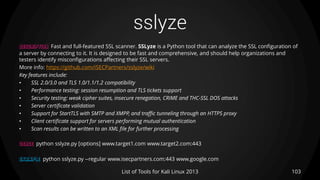 sslyze
103List of Tools for Kali Linux 2013
DESCRIPTION Fast and full-featured SSL scanner. SSLyze is a Python tool that can analyze the SSL configuration of
a server by connecting to it. It is designed to be fast and comprehensive, and should help organizations and
testers identify misconfigurations affecting their SSL servers.
More info: https://github.com/iSECPartners/sslyze/wiki
Key features include:
• SSL 2.0/3.0 and TLS 1.0/1.1/1.2 compatibility
• Performance testing: session resumption and TLS tickets support
• Security testing: weak cipher suites, insecure renegation, CRIME and THC-SSL DOS attacks
• Server certificate validation
• Support for StartTLS with SMTP and XMPP, and traffic tunneling through an HTTPS proxy
• Client certificate support for servers performing mutual authentication
• Scan results can be written to an XML file for further processing
USAGE python sslyze.py [options] www.target1.com www.target2.com:443
EXAMPLE python sslyze.py --regular www.isecpartners.com:443 www.google.com
 