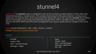 stunnel4
104List of Tools for Kali Linux 2013
DESCRIPTION The stunnel program is designed to work as SSL encryption wrapper between remote clients and
local (inetd-startable) or remote servers. The concept is that having non-SSL aware daemons running on your
system you can easily set them up to communicate with clients over secure SSL channels. stunnel can be used to
add SSL functionality to commonly used Inetd daemons like POP-2, POP-3, and IMAP servers, to standalone
daemons like NNTP, SMTP and HTTP, and in tunneling PPP over network sockets without changes to the source
code.
USAGE stunnel [<filename>] | -fdn | -help | -version | -sockets
OPTIONS: http://man.he.net/man8/stunnel4
EXAMPLE
In order to provide SSL encapsulation to your local imapd service, use If you want to provide tunneling to your pppd daemon on port 2020, use
[imapd]
accept = 993
exec = /usr/sbin/imapd
execargs = imapd
[vpn]
accept = 2020
exec = /usr/sbin/pppd
execargs = pppd local
pty = yes
 