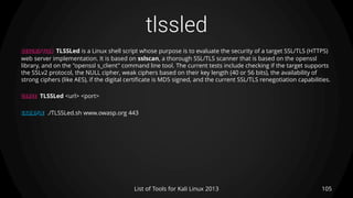 tlssled
105List of Tools for Kali Linux 2013
DESCRIPTION TLSSLed is a Linux shell script whose purpose is to evaluate the security of a target SSL/TLS (HTTPS)
web server implementation. It is based on sslscan, a thorough SSL/TLS scanner that is based on the openssl
library, and on the "openssl s_client" command line tool. The current tests include checking if the target supports
the SSLv2 protocol, the NULL cipher, weak ciphers based on their key length (40 or 56 bits), the availability of
strong ciphers (like AES), if the digital certificate is MD5 signed, and the current SSL/TLS renegotiation capabilities.
USAGE TLSSLed <url> <port>
EXAMPLE ./TLSSLed.sh www.owasp.org 443
 