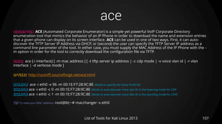 ace
107List of Tools for Kali Linux 2013
DESCRIPTION ACE (Automated Corporate Enumerator) is a simple yet powerful VoIP Corporate Directory
enumeration tool that mimics the behavior of an IP Phone in order to download the name and extension entries
that a given phone can display on its screen interface. ACE can be used in one of two ways. First, it can auto-
discover the TFTP Server IP Address via DHCP, or (second) the user can specify the TFTP Server IP address as a
command line parameter of the tool. In either case, you must supply the MAC Address of the IP Phone with the -
m option in order for the tool to correctly download the configuration file via TFTP.
USAGE ace [-i interface] [ -m mac address ] [ -t tftp server ip address | -c cdp mode | -v voice vlan id | -r vlan
interface | -d verbose mode ]
OPTIONS http://ucsniff.sourceforge.net/ace.html
EXAMPLE ace -i eth0 -v 96 -m 00:1E:F7:28:9C:8E (Mode to specify the Voice VLAN ID)
EXAMPLE ace -i eth0 -c 0 -m 00:1E:F7:28:9C:8E (Mode to auto-discover voice vlan ID in the listening mode for CDP
EXAMPLE ace -i eth0 -c 1 -m 00:1E:F7:28:9C:8E (Mode to auto-discover voice vlan ID in the spoofing mode for CDP)
TIP To view your MAC address root@bt:~# macchanger -s eth0
 