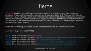 fierce
11List of Tools for Kali Linux 2013
DESCRIPTION fierce is a semi-lightweight enumeration scanner that helps penetration testers locate non-
contiguous IP space and hostnames for a specified domains using things like DNS, Whois and ARIN. It's really
meant as a pre-cursor to active testing tools via something like: nmap, unicornscan, nessus, nikto, etc, since all
of those require that you already know what IP space you are looking for. Fierce does not perform exploitation
and does not scan the whole internet indiscriminately. It is meant specifically to locate likely targets both inside
and outside a corporate network.
Since it uses DNS primarily you will often find mis-configured networks that leak internal address space.
USAGE fierce {target options} [OPTIONS]
EXAMPLE fierce -dns company.com (Standard Fierce scan)
EXAMPLE fierce -dns company.com –wide (Standard Fierce scan and search all class c ranges found for PTR names that match the domain)
EXAMPLE fierce -dns company.com -only zt (Fierce scan that only checks for zone transfer)
EXAMPLE fierce -dns company.com –ztstop (Fierce scan that does not perform bruteforcing if a zone transfer is found)
EXAMPLE fierce -dns company.com –wildcstop (Fierce scan that does not perform bruteforcing if a wildcard is found)
 