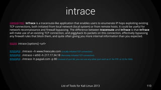 intrace
110List of Tools for Kali Linux 2013
DESCRIPTION InTrace is a traceroute-like application that enables users to enumerate IP hops exploiting existing
TCP connections, both initiated from local network (local system) or from remote hosts. It could be useful for
network reconnaissance and firewall bypassing. The difference between traceroute and InTrace is that InTrace
will make use of an existing TCP connection, and piggyback its packets on this connection, effectively bypassing
any firewall rules that block them, and quite often giving you more internal information than you expected.
USAGE intrace [options] <url>
EXAMPLE ./intrace --h www.freescale.com (Locally initiated TCP connection)
EXAMPLE ./intrace -i eth0 -h 217.17.34.18 (Remotely initiated TCP connection)
EXAMPLE ./intrace -h paypal.com -p 80 (instead of port 80, you can use any other port such as 21 for FTP, or 22 for SSH)
 