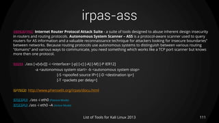 irpas-ass
111List of Tools for Kali Linux 2013
DESCRIPTION Internet Router Protocol Attack Suite - a suite of tools designed to abuse inherent design insecurity
in routers and routing protocols. Autonomous System Scanner – ASS is a protocol-aware scanner used to query
routers for AS information and a valuable reconnaissance technique for attackers looking for insecure boundaries”
between networks. Because routing protocols use autonomous systems to distinguish between various routing
"domains" and various ways to communicate, you need something which works like a TCP port scanner but knows
more then one protocol.
USAGE ./ass [-v[v[v]]] -i <interface> [-p] [-c] [-A] [-M] [-P IER12]
-a <autonomous system start> -b <autonomous system stop>
[-S <spoofed source IP>] [-D <destination ip>]
[-T <packets per delay>]
OPTIONS http://www.phenoelit.org/irpas/docu.html
EXAMPLE ./ass -i eth0 (Passive Mode)
EXAMPLE ./ass -i eth0 –A (Active Mode)
 