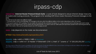 irpass-cdp
112List of Tools for Kali Linux 2013
DESCRIPTION Internet Router Protocol Attack Suite - a suite of tools designed to abuse inherent design insecurity
in routers and routing protocols. This program is for sending CDP (Cisco router Discovery Protocol) messages to the
wire.
The CDP tool can be used in two different modes:
1. The flood mode is used to send garbage CDP messages to the wire, which has different effects to the routers depending on their IOS version.
2. The second mode for CDP is spoofing. You can enable this mode with the command line option -m 1. It has no actuall use for attacking router and is mostly
targeted fro social engineering or just to confuse the local administrator. It is used to send out 100% valid CDP infromation packets which look like generated by
other Cisco routers. Here, you can specify any part of a CDP message yourself.
USAGE ./cdp [depends on the mode; see documenation]
OPTIONS http://www.phenoelit.org/irpas/docu.html
EXAMPLE ./cdp -i eth0 -n 10000 -l 1480 –r (flood mode)
EXAMPLE ./cdp -v -i eth0 -m 1 -D 'Hacker' -P 'Ethernet0' -C RI  -L 'Intel' -S "`uname -a`" -F '255.255.255.255‘ (spoofing)
TIP if you want to flood the routers completly, start two processes of cdp with different sizes. One of them running on full size (1480) to fill up the major
part of the memory and another to fill up the rest with a length of 10 octets.
 
