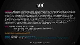 p0f
113List of Tools for Kali Linux 2013
DESCRIPTION p0f uses a fingerprinting technique based on analyzing the structure of a TCP/IP packet to determine
the operating system and other configuration properties of a remote host. The process is completely passive and
does not generate any suspicious network traffic. The other host has to either:
connect to your network - either spontaneously or in an induced manner, for example when trying to establish a
ftp data stream, returning a bounced mail, performing auth lookup, using IRC DCC, external html mail image
reference and so on, or be contacted by some entity on your network using some standard means (such as a web
browsing); it can either accept or refuse the connection.
The method can see thru packet firewalls and does not have the restrictions of an active fingerprinting. The main
uses of passive OS fingerprinting are attacker profiling (IDS and honeypots), visitor profiling (content
optimization), customer/user profiling (policy enforcement), pen-testing, etc.
USAGE p0f [ -f file ] [ -i device ] [ -s file ] [ -o file ]
[ -w file ] [ -Q sock [ -0 ] ] [ -u user ] [ -FXVNDUKASCMROqtpvdlrx ]
[ -c size ] [ -T nn ] [ -e nn ] [ 'filter rule' ]
OPTIONS http://www.aldeid.com/wiki/P0f
EXAMPLE p0f -i eth1 –vt (The following command will start p0f)
EXAMPLE p0f -i eth1 –vto output.txt (The output of the ingerprint information can also be directed to a file using the –o option)
 