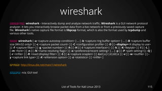 wireshark
115List of Tools for Kali Linux 2013
DESCRIPTION wireshark - Interactively dump and analyze network traffic. Wireshark is a GUI network protocol
analyzer. It lets you interactively browse packet data from a live network or from a previously saved capture
file. Wireshark's native capture file format is libpcap format, which is also the format used by tcpdump and
various other tools.
USAGE wireshark [ -a <capture autostop condition> ] ... [ -b <capture ring buffer option> ] ... [ -B <capture buffer
size (Win32 only)> ] [ -c <capture packet count> ] [ -C <configuration profile> ] [ -D ] [ --display=<X display to use>
] [ -f <capture filter> ] [ -g <packet number> ] [ -h ] [ -H ] [ -i <capture interface>|- ] [ -k ] [ -K <keytab> ] [ -l ] [ -L ]
[ -m <font> ] [ -n ] [ -N <name resolving flags> ] [ -o <preference/recent setting> ] ... [ -p ] [ -P <path setting>] [ -Q ]
[ -r <infile> ] [ -R <read (display) filter> ] [ -S ] [ -s <capture snaplen> ] [ -tad|a|r|d|dd|e ] [ -v ] [ -w <outfile> ] [ -
y <capture link type> ] [ -X <eXtension option> ] [ -z <statistics> ] [ <infile> ]
OPTIONS http://linux.die.net/man/1/wireshark
EXAMPLE n/a; GUI tool
 