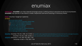 enumiax
118List of Tools for Kali Linux 2013
DESCRIPTION enumIAX is an Inter Asterisk Exchange version 2 (IAX2) protocol username brute-force enumerator.
enumIAX may operate in two distinct modes; Sequential Username Guessing or Dictionary Attack.
USAGE enumiax <target-ip> [options]
OPTIONS
-d Dictionary attack using file
-i Interval for auto-save (# of operations, default 1000)
-m # Minimum username length (in characters)
-M # Maximum username length (in characters)
-r # Rate-limit calls (in microseconds)
-s Read session state from state file
-v Increase verbosity (repeat for additional verbosity)
-V Print version information and exit
-h Print help/usage information and exit
EXAMPLE enumiax 172.16.1.100 –m 4 –M 8 –v (enumIAX under sequential mode attempting usernames that have four and eight characters)
enumiax 172.16.1.100 –d dict –v (next, use enumIAX under dictionary mode by using the following syntax)
EXAMPLE ./enumiax -v -m3 -M3 192.168.1.104
./enumiax -d dict -v 192.168.1.104
 