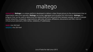 maltego
12List of Tools for Kali Linux 2013
DESCRIPTION Maltego is a unique platform developed to deliver a clear threat picture to the environment that an
organization owns and operates. Maltego can locate, aggregate and visualize this information. Maltego is a
program that can be used to determine the relationships and real world links between people, groups of people
(social networks), companies, organizations, web sites, phrases, affiliations, documents and files, internet
infrastructure (domains, DNS names, netblocks, IP addresses).
USAGE n/a, GUI tool
EXAMPLE n/a, GUI tool
 