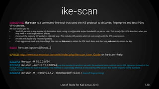 ike-scan
120List of Tools for Kali Linux 2013
DESCRIPTION Ike-scan is a command-line tool that uses the IKE protocol to discover, fingerprint and test IPSec
VPN servers.
ike-scan allows you to:
• Send IKE packets to any number of destination hosts, using a configurable output bandwidth or packet rate. This is useful for VPN detection, when you
may need to scan large address spaces.
• Construct the outgoing IKE packet in a flexible way. This includes IKE packets which do not comply with the RFC requirements.
• Decode and display any returned packets.
• Crack aggressive mode pre-shared keys. You can use ike-scan to obtain the PSK hash data, and then use psk-crack to obtain the key.
USAGE ike-scan [options] [hosts...]
OPTIONS http://www.nta-monitor.com/wiki/index.php/Ike-scan_User_Guide or ike-scan --help
EXAMPLE ike-scan -M 10.0.0.0/24
EXAMPLE ike-scan --auth=3 10.0.0.0/24 (use the standard transform set with the authentication method set to RSA Signature instead of the
default Pre-Shared key for each transform. This method is surprisingly effective at discovering VPN servers that won't respond to the standard
transform set.)
EXAMPLE ike-scan -M --trans=5,2,1,2 --showbackoff 10.0.0.1 (backoff fingerprinting)
 