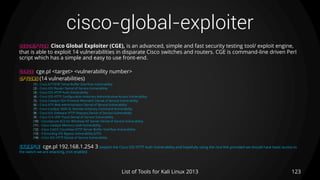 cisco-global-exploiter
123List of Tools for Kali Linux 2013
DESCRIPTION Cisco Global Exploiter (CGE), is an advanced, simple and fast security testing tool/ exploit engine,
that is able to exploit 14 vulnerabilities in disparate Cisco switches and routers. CGE is command-line driven Perl
script which has a simple and easy to use front-end.
USAGE cge.pl <target> <vulnerability number>
OPTIONS (14 vulnerabilities)
[1] - Cisco 677/678 Telnet Buffer Overflow Vulnerability
[2] - Cisco IOS Router Denial of Service Vulnerability
[3] - Cisco IOS HTTP Auth Vulnerability
[4] - Cisco IOS HTTP Configuration Arbitrary Administrative Access Vulnerability
[5] - Cisco Catalyst SSH Protocol Mismatch Denial of Service Vulnerability
[6] - Cisco 675 Web Administration Denial of Service Vulnerability
[7] - Cisco Catalyst 3500 XL Remote Arbitrary Command Vulnerability
[8] - Cisco IOS Software HTTP Request Denial of Service Vulnerability
[9] - Cisco 514 UDP Flood Denial of Service Vulnerability
[10] - CiscoSecure ACS for Windows NT Server Denial of Service Vulnerability
[11] - Cisco Catalyst Memory Leak Vulnerability
[12] - Cisco CatOS CiscoView HTTP Server Buffer Overflow Vulnerability
[13] - 0 Encoding IDS Bypass Vulnerability (UTF)
[14] - Cisco IOS HTTP Denial of Service Vulnerability
EXAMPLE cge.pl 192.168.1.254 3 (exploit the Cisco IOS HTTP Auth Vulnerability and hopefully using the nice link provided we should have basic access to
the switch we are attacking, (not enable))
 