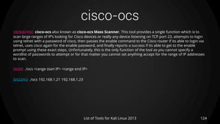 cisco-ocs
124List of Tools for Kali Linux 2013
DESCRIPTION cisco-ocs also known as cisco-ocs Mass Scanner. This tool provides a single function which is to
scan large ranges of IP’s looking for Cisco devices or really any device listening on TCP port 23, attempts to login
using telnet with a password of cisco, then passes the enable command to the Cisco router if its able to login via
telnet, uses cisco again for the enable password, and finally reports a success if its able to get to the enable
prompt using these exact steps. Unfortunately, this is the only function of the tool as you cannot specify a
wordlist of passwords to attempt or for that matter you cannot set anything accept for the range of IP addresses
to scan.
USAGE ./ocs <range start IP> <range end IP>
EXAMPLE ./ocs 192.168.1.21 192.168.1.23
 
