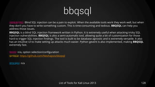 bbqsql
128List of Tools for Kali Linux 2013
DESCRIPTION Blind SQL injection can be a pain to exploit. When the available tools work they work well, but when
they don't you have to write something custom. This is time-consuming and tedious. BBQSQL can help you
address those issues.
BBQSQL is a blind SQL injection framework written in Python. It is extremely useful when attacking tricky SQL
injection vulnerabilities. BBQSQL is also a semi-automatic tool, allowing quite a bit of customization for those
hard to trigger SQL injection findings. The tool is built to be database agnostic and is extremely versatile. It also
has an intuitive UI to make setting up attacks much easier. Python gevent is also implemented, making BBQSQL
extremely fast.
USAGE n/a, option selection/configuration
OPTIONS https://github.com/Neohapsis/bbqsql
EXAMPLE n/a
 