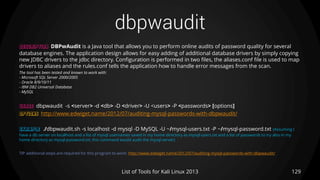 dbpwaudit
129List of Tools for Kali Linux 2013
DESCRIPTION DBPwAudit is a Java tool that allows you to perform online audits of password quality for several
database engines. The application design allows for easy adding of additional database drivers by simply copying
new JDBC drivers to the jdbc directory. Configuration is performed in two files, the aliases.conf file is used to map
drivers to aliases and the rules.conf tells the application how to handle error messages from the scan.
The tool has been tested and known to work with:
- Microsoft SQL Server 2000/2005
- Oracle 8/9/10/11
- IBM DB2 Universal Database
- MySQL
USAGE dbpwaudit -s <server> -d <db> -D <driver> -U <users> -P <passwords> [options]
OPTIONS http://www.edwiget.name/2012/07/auditing-mysql-passwords-with-dbpwaudit/
EXAMPLE ./dbpwaudit.sh -s localhost -d mysql -D MySQL -U ~/mysql-users.txt -P ~/mysql-password.txt (Assuming I
have a db server on localhost and a list of mysql usernames saved in my home directory as mysql-users.txt and a list of passwords to try also in my
home directory as mysql-password.txt, this command would audit the mysql server)
TIP additional steps are required for this program to work: http://www.edwiget.name/2012/07/auditing-mysql-passwords-with-dbpwaudit/
 