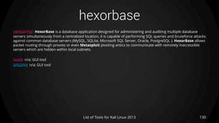 hexorbase
130List of Tools for Kali Linux 2013
DESCRIPTION HexorBase is a database application designed for administering and auditing multiple database
servers simultaneously from a centralized location, it is capable of performing SQL queries and bruteforce attacks
against common database servers (MySQL, SQLite, Microsoft SQL Server, Oracle, PostgreSQL ). HexorBase allows
packet routing through proxies or even Metasploit pivoting antics to communicate with remotely inaccessible
servers which are hidden within local subnets.
USAGE n/a; GUI tool
EXAMPLE n/a; GUI tool
 