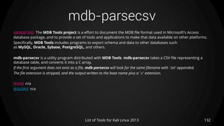 mdb-parsecsv
132List of Tools for Kali Linux 2013
DESCRIPTION The MDB Tools project is a effort to document the MDB file format used in Microsoft's Access
database package, and to provide a set of tools and applications to make that data available on other platforms.
Specifically, MDB Tools includes programs to export schema and data to other databases such
as MySQL, Oracle, Sybase, PostgreSQL, and others.
mdb-parsecsv is a utility program distributed with MDB Tools. mdb-parsecsv takes a CSV file representing a
database table, and converts it into a C array.
If the first argument does not exist as a file, mdb-parsecsv will look for the same filename with '.txt' appended.
The file extension is stripped, and the output written to the base name plus a '.c' extension.
USAGE n/a
EXAMPLE n/a
 