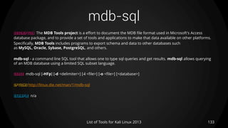 mdb-sql
133List of Tools for Kali Linux 2013
DESCRIPTION The MDB Tools project is a effort to document the MDB file format used in Microsoft's Access
database package, and to provide a set of tools and applications to make that data available on other platforms.
Specifically, MDB Tools includes programs to export schema and data to other databases such
as MySQL, Oracle, Sybase, PostgreSQL, and others.
mdb-sql - a command line SQL tool that allows one to type sql queries and get results. mdb-sql allows querying
of an MDB database using a limited SQL subset language.
USAGE mdb-sql [-HFp] [-d <delimiter>] [-i <file>] [-o <file>] [<database>]
OPTIONS http://linux.die.net/man/1/mdb-sql
EXAMPLE n/a
 