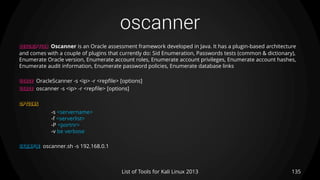 oscanner
135List of Tools for Kali Linux 2013
DESCRIPTION Oscanner is an Oracle assessment framework developed in Java. It has a plugin-based architecture
and comes with a couple of plugins that currently do: Sid Enumeration, Passwords tests (common & dictionary),
Enumerate Oracle version, Enumerate account roles, Enumerate account privileges, Enumerate account hashes,
Enumerate audit information, Enumerate password policies, Enumerate database links
USAGE OracleScanner -s <ip> -r <repfile> [options]
USAGE oscanner -s <ip> -r <repfile> [options]
OPTIONS
-s <servername>
-f <serverlist>
-P <portnr>
-v be verbose
EXAMPLE oscanner.sh -s 192.168.0.1
 