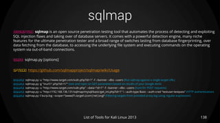 sqlmap
138List of Tools for Kali Linux 2013
DESCRIPTION sqlmap is an open source penetration testing tool that automates the process of detecting and exploiting
SQL injection flaws and taking over of database servers. It comes with a powerful detection engine, many niche
features for the ultimate penetration tester and a broad range of switches lasting from database fingerprinting, over
data fetching from the database, to accessing the underlying file system and executing commands on the operating
system via out-of-band connections.
USAGE sqlmap.py [options]
OPTIONS https://github.com/sqlmapproject/sqlmap/wiki/Usage
EXAMPLE sqlmap.py -u "http://www.target.com/vuln.php?id=1" -f --banner --dbs –users (Run sqlmap against a single target URL)
EXAMPLE sqlmap.py -g "inurl:".php?id=1"" (test and inject on GET parameters based on results of your Google dork)
EXAMPLE sqlmap.py -u "http://www.target.com/vuln.php" --data="id=1" -f --banner --dbs --users (hunt for POST requests)
EXAMPLE sqlmap.py -u "http://192.168.136.131/sqlmap/mysql/basic/get_int.php?id=1"  --auth-type Basic --auth-cred "testuser:testpass" (HTTP authentication)
EXAMPLE sqlmap.py -l burp.log --scope="(www)?.target.(com|net|org)“ (Filtering targets from provided proxy log using regular expression)
 