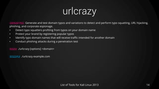 urlcrazy
14List of Tools for Kali Linux 2013
DESCRIPTION Generate and test domain typos and variations to detect and perform typo squatting, URL hijacking,
phishing, and corporate espionage.
• Detect typo squatters profiting from typos on your domain name
• Protect your brand by registering popular typos
• Identify typo domain names that will receive traffic intended for another domain
• Conduct phishing attacks during a penetration test
USAGE ./urlcrazy [options] <domain>
EXAMPLE ./urlcrazy example.com
 