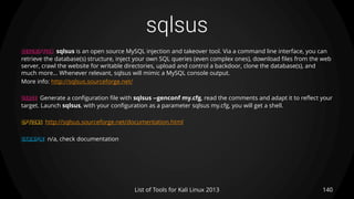 sqlsus
140List of Tools for Kali Linux 2013
DESCRIPTION sqlsus is an open source MySQL injection and takeover tool. Via a command line interface, you can
retrieve the database(s) structure, inject your own SQL queries (even complex ones), download files from the web
server, crawl the website for writable directories, upload and control a backdoor, clone the database(s), and
much more... Whenever relevant, sqlsus will mimic a MySQL console output.
More info: http://sqlsus.sourceforge.net/
USAGE Generate a configuration file with sqlsus --genconf my.cfg, read the comments and adapt it to reflect your
target. Launch sqlsus, with your configuration as a parameter sqlsus my.cfg, you will get a shell.
OPTIONS http://sqlsus.sourceforge.net/documentation.html
EXAMPLE n/a, check documentation
 