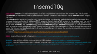 tnscmd10g
141List of Tools for Kali Linux 2013
DESCRIPTION tnscmd can be used to speak, on a very simple level, with Oracle's TNS listener. The TNS listener
(aka tnslsnr) is the network interface between a database client and the database server. tnslsnr listens on port
1521/tcp.
The tnslnsr keeps a spartan log of activity -- spartan in that it doesn't log a whole lot of useful information. For
instance, it does not log the IP address of TNS sessions. If you initiate a TCP session to the tnslsnr port, you won't
make much headway; it won't provide a banner and will probably disconnect if you type something. Don't worry;
this is what tnscmd is for. tnscmd simply talks to the tnslsnr process. tnslsnr will respond to certain commands
such as ping (an application-level no-op), version (dumps version information about Oracle), status (dumps status
about the listener and database instances), and services (dumps info about the running services.) Commands are
apparently case-insensitive.
More info: http://www.jammed.com/~jwa/hacks/security/tnscmd/tnscmd-doc.html
USAGE tnscmd [command] -h hostname where 'command' is something like ping, version, status, etc. (default is ping)
EXAMPLE tnscmd -h oraclebox.example.com -p 1521 –indent (ping this host to see if it is actually running tnslsnr)
EXAMPLE tnscmd [badcommand] -h oraclebox.example.com ("Bad" TNS packets can crash the listener, regardless of whether or not
the DBA has set a password. badcommand can be any one of: trc_file trc_level use_plugandplay trc_directory snmp_visible log_file log_status
log_directory)
 