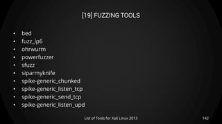 [19] FUZZING TOOLS
• bed
• fuzz_ip6
• ohrwurm
• powerfuzzer
• sfuzz
• siparmyknife
• spike-generic_chunked
• spike-generic_listen_tcp
• spike-generic_send_tcp
• spike-generic_listen_upd
142List of Tools for Kali Linux 2013
 