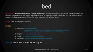bed
143List of Tools for Kali Linux 2013
DESCRIPTION BED (aka Bruteforce Exploit Detector) is a plain-text protocol fuzzer that checks software for
common vulnerabilities like buffer overflows, format string bugs, integer overflows, etc. The tool currently
supports following protocols: finger, ftp, http, imap, irc, lpd, pjl, pop, smtp
USAGE ./bed.pl -s <plugin> [options]
OPTIONS
-s <plugin> Plugin to use (mandatory).
Valid plugins are: FTP/SMTP/POP/HTTP/IRC/IMAP/PJL/LPD/FINGER/SOCKS4/SOCKS5
Use "./bed.pl -s <plugin>" to obtain the parameters you need for the plugin.
-t <target> Host to check (default: localhost)
-p <port> Port to connect to (default: standard port)
-o <timeout> seconds to wait after each test (default: 2 seconds)
EXAMPLE ./bed.pl -s HTTP -t 192.168.100.16 -p 80
 