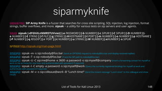 siparmyknife
148List of Tools for Kali Linux 2013
DESCRIPTION SIP Army Knife is a fuzzer that searches for cross site scripting, SQL injection, log injection, format
strings, buffer overflows, and more. sipsak − a utility for various tests on sip servers and user agents.
USAGE sipsak [-dFGhiILnNMRSTUVvwz] [-a PASSWORD ] [-b NUMBER ] [-c SIPURI ] [-C SIPURI ] [-D NUMBER ] [-
e NUMBER ] [-E STRING ] [-f FILE ] [-g STRING ] [-HHOSTNAME ] [-l PORT ] [-m NUMBER ] [-o NUMBER ] [-p HOSTNAME ]
[-P NUMBER ] [-q REGEXP ] [-r PORT ] [-t NUMBER ] [-u STRING ] [-W NUMBER ] [-xNUMBER ] -s SIPURI
OPTIONS http://sipsak.org/man-page.html
EXAMPLE sipsak -vv -s sip:nobody@foo.bar (Send an OPTIONS request to nobody@foo.bar and display received replies)
EXAMPLE sipsak -T -s sip nobody@foo.bar (Trace the SIP path to nobody@foo.bar)
EXAMPLE sipsak -U -C sip:me@home -x 3600 -a password -s sip:myself@company (Insert a forwarding contact for myself at
work to me at home for one hour and authenticated with password if required)
EXAMPLE sipsak -I -C empty -a password -s sip:myself@work (Query the currently registered bindings for myself at work and
authenticate with password if required)
EXAMPLE sipsak -M -v -s sip:colleaue@work -B "Lunch time!“ (Send the instant message "Lunch time!" to the colleague and show
result)
 