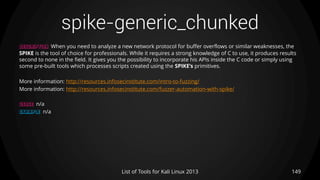 spike-generic_chunked
149List of Tools for Kali Linux 2013
DESCRIPTION When you need to analyze a new network protocol for buffer overflows or similar weaknesses, the
SPIKE is the tool of choice for professionals. While it requires a strong knowledge of C to use, it produces results
second to none in the field. It gives you the possibility to incorporate his APIs inside the C code or simply using
some pre-built tools which processes scripts created using the SPIKE’s primitives.
More information: http://resources.infosecinstitute.com/intro-to-fuzzing/
More information: http://resources.infosecinstitute.com/fuzzer-automation-with-spike/
USAGE n/a
EXAMPLE n/a
 