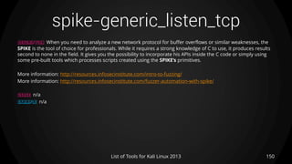 spike-generic_listen_tcp
150List of Tools for Kali Linux 2013
DESCRIPTION When you need to analyze a new network protocol for buffer overflows or similar weaknesses, the
SPIKE is the tool of choice for professionals. While it requires a strong knowledge of C to use, it produces results
second to none in the field. It gives you the possibility to incorporate his APIs inside the C code or simply using
some pre-built tools which processes scripts created using the SPIKE’s primitives.
More information: http://resources.infosecinstitute.com/intro-to-fuzzing/
More information: http://resources.infosecinstitute.com/fuzzer-automation-with-spike/
USAGE n/a
EXAMPLE n/a
 