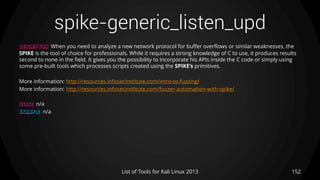 spike-generic_listen_upd
152List of Tools for Kali Linux 2013
DESCRIPTION When you need to analyze a new network protocol for buffer overflows or similar weaknesses, the
SPIKE is the tool of choice for professionals. While it requires a strong knowledge of C to use, it produces results
second to none in the field. It gives you the possibility to incorporate his APIs inside the C code or simply using
some pre-built tools which processes scripts created using the SPIKE’s primitives.
More information: http://resources.infosecinstitute.com/intro-to-fuzzing/
More information: http://resources.infosecinstitute.com/fuzzer-automation-with-spike/
USAGE n/a
EXAMPLE n/a
 