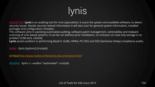 lynis
154List of Tools for Kali Linux 2013
DESCRIPTION Lynis is an auditing tool for Unix (specialists). It scans the system and available software, to detect
security issues. Beside security related information it will also scan for general system information, installed
packages and configuration mistakes.
This software aims in assisting automated auditing, software patch management, vulnerability and malware
scanning of Unix based systems. It can be run without prior installation, so inclusion on read only storage is no
problem (USB stick, cd/dvd).
Lynis assists auditors in performing Basel II, GLBA, HIPAA, PCI DSS and SOX (Sarbanes-Oxley) compliance audits.
USAGE ./lynis [options] [cronjob]
OPTIONS http://www.rootkit.nl/files/lynis-documentation.html
EXAMPLE ./lynis -c --auditor "automated" --cronjob
 