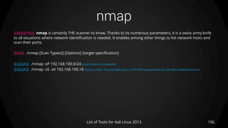 nmap
156List of Tools for Kali Linux 2013
DESCRIPTION nmap is certainly THE scanner to know. Thanks to its numerous parameters, it is a swiss army knife
to all situations where network identification is needed. It enables among other things to list network hosts and
scan their ports.
USAGE ./nmap [Scan Type(s)] [Options] {target specification}
EXAMPLE ./nmap -sP 192.168.100.0/24 (Lists hosts on a network)
EXAMPLE ./nmap -sS -sV 192.168.100.18 (Scans a host. This example uses a TCP/SYN scan and tries to identify installed services)
 