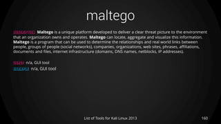 maltego
160List of Tools for Kali Linux 2013
DESCRIPTION Maltego is a unique platform developed to deliver a clear threat picture to the environment
that an organization owns and operates. Maltego can locate, aggregate and visualize this information.
Maltego is a program that can be used to determine the relationships and real world links between
people, groups of people (social networks), companies, organizations, web sites, phrases, affiliations,
documents and files, internet infrastructure (domains, DNS names, netblocks, IP addresses).
USAGE n/a, GUI tool
EXAMPLE n/a, GUI tool
 