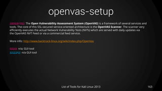 openvas-setup
163List of Tools for Kali Linux 2013
DESCRIPTION The Open Vulnerability Assessment System (OpenVAS) is a framework of several services and
tools. The core of this SSL-secured service-oriented architecture is the OpenVAS Scanner. The scanner very
efficiently executes the actual Network Vulnerability Tests (NVTs) which are served with daily updates via
the OpenVAS NVT Feed or via a commercial feed service.
More info: http://www.backtrack-linux.org/wiki/index.php/OpenVas
USAGE n/a; GUI tool
EXAMPLE n/a GUI tool
 