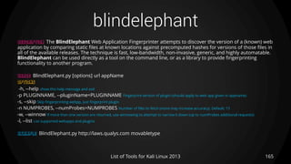 blindelephant
165List of Tools for Kali Linux 2013
DESCRIPTION The BlindElephant Web Application Fingerprinter attempts to discover the version of a (known) web
application by comparing static files at known locations against precomputed hashes for versions of those files in
all of the available releases. The technique is fast, low-bandwidth, non-invasive, generic, and highly automatable.
BlindElephant can be used directly as a tool on the command line, or as a library to provide fingerprinting
functionality to another program.
USAGE BlindElephant.py [options] url appName
OPTIONS
-h, --help show this help message and exit
-p PLUGINNAME, --pluginName=PLUGINNAME Fingerprint version of plugin (should apply to web app given in appname)
-s, --skip Skip fingerprinting webpp, just fingerprint plugin
-n NUMPROBES, --numProbes=NUMPROBES Number of files to fetch (more may increase accuracy). Default: 15
-w, --winnow If more than one version are returned, use winnowing to attempt to narrow it down (up to numProbes additional requests)
-l, --list List supported webapps and plugins
EXAMPLE BlindElephant.py http://laws.qualys.com movabletype
 