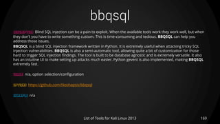 bbqsql
169List of Tools for Kali Linux 2013
DESCRIPTION Blind SQL injection can be a pain to exploit. When the available tools work they work well, but when
they don't you have to write something custom. This is time-consuming and tedious. BBQSQL can help you
address those issues.
BBQSQL is a blind SQL injection framework written in Python. It is extremely useful when attacking tricky SQL
injection vulnerabilities. BBQSQL is also a semi-automatic tool, allowing quite a bit of customization for those
hard to trigger SQL injection findings. The tool is built to be database agnostic and is extremely versatile. It also
has an intuitive UI to make setting up attacks much easier. Python gevent is also implemented, making BBQSQL
extremely fast.
USAGE n/a, option selection/configuration
OPTIONS https://github.com/Neohapsis/bbqsql
EXAMPLE n/a
 